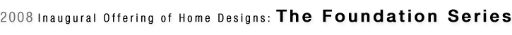 2008 Inaugural Offering of Home Designs: The Foundation Series
